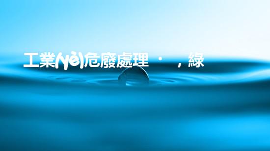 工業(yè)危廢處理，綠色守護者，護航美麗家園